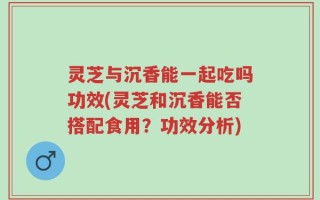 灵芝与沉香能一起吃吗功效(灵芝和沉香能否搭配食用？功效分析)