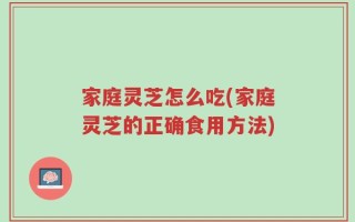 家庭灵芝怎么吃(家庭灵芝的正确食用方法)