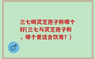三七喝灵芝孢子粉哪个好(三七与灵芝孢子粉，哪个更适合饮用？)