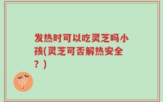 发热时可以吃灵芝吗小孩(灵芝可否解热安全？)