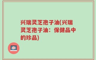 兴瑞灵芝孢子油(兴瑞灵芝孢子油：保健品中的珍品)