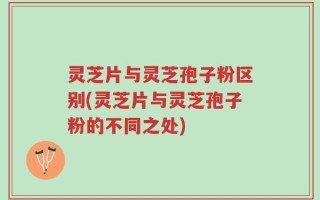 灵芝片与灵芝孢子粉区别(灵芝片与灵芝孢子粉的不同之处)