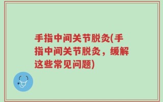 手指中间关节脱灸(手指中间关节脱灸，缓解这些常见问题)