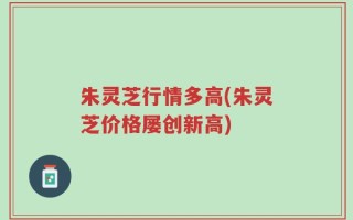 朱灵芝行情多高(朱灵芝价格屡创新高)