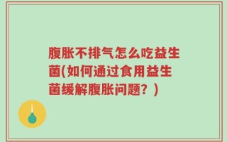 腹胀不排气怎么吃益生菌(如何通过食用益生菌缓解腹胀问题？)