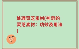 处理灵芝素材(神奇的灵芝素材：功效及用法)