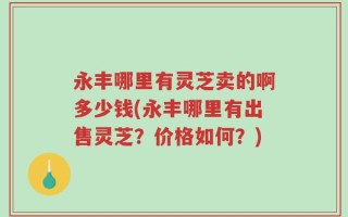 永丰哪里有灵芝卖的啊多少钱(永丰哪里有出售灵芝？价格如何？)