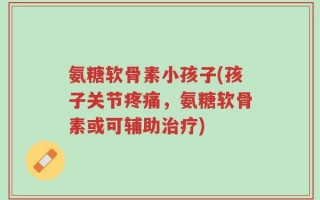 氨糖软骨素小孩子(孩子关节疼痛，氨糖软骨素或可辅助治疗)