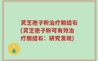 灵芝孢子粉治疗胆结石(灵芝孢子粉可有效治疗胆结石：研究发现)