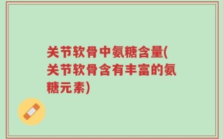 关节软骨中氨糖含量(关节软骨含有丰富的氨糖元素)
