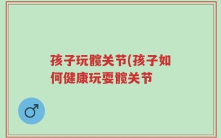 孩子玩髋关节(孩子如何健康玩耍髋关节