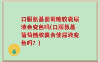 口服氨基葡萄糖胶囊尿液会变色吗(口服氨基葡萄糖胶囊会使尿液变色吗？)