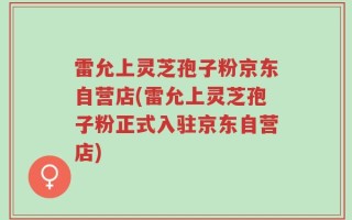 雷允上灵芝孢子粉京东自营店(雷允上灵芝孢子粉正式入驻京东自营店)