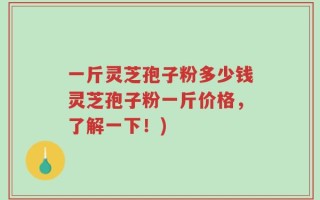 一斤灵芝孢子粉多少钱灵芝孢子粉一斤价格，了解一下！)