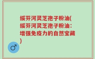 绥芬河灵芝孢子粉油(绥芬河灵芝孢子粉油：增强免疫力的自然宝藏)