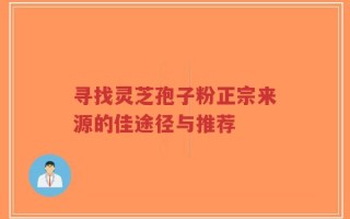 寻找灵芝孢子粉正宗来源的佳途径与推荐