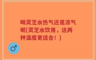 喝灵芝水热气还是凉气呢(灵芝水饮用，这两种温度更适合！)