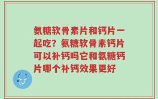 氨糖软骨素片和钙片一起吃？氨糖软骨素钙片可以补钙吗它和氨糖钙片哪个补钙效果更好