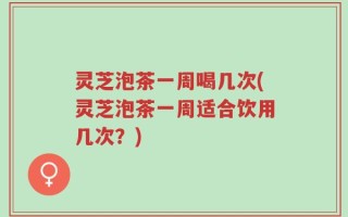 灵芝泡茶一周喝几次(灵芝泡茶一周适合饮用几次？)