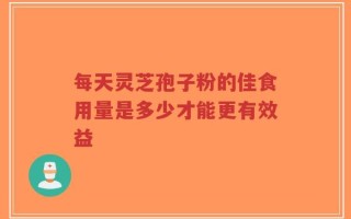 每天灵芝孢子粉的佳食用量是多少才能更有效益