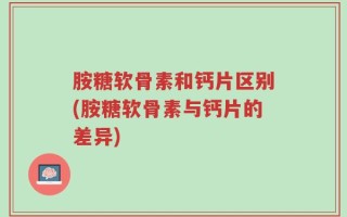 胺糖软骨素和钙片区别(胺糖软骨素与钙片的差异)