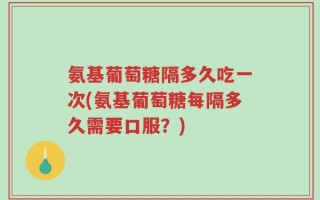 氨基葡萄糖隔多久吃一次(氨基葡萄糖每隔多久需要口服？)