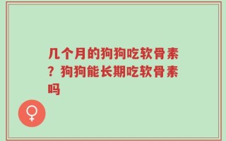 几个月的狗狗吃软骨素？狗狗能长期吃软骨素吗