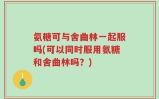 氨糖可与舍曲林一起服吗(可以同时服用氨糖和舍曲林吗？)