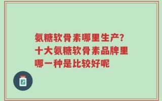 氨糖软骨素哪里生产？十大氨糖软骨素品牌里哪一种是比较好呢