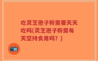 吃灵芝孢子粉需要天天吃吗(灵芝孢子粉需每天坚持食用吗？)