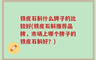 铁皮石斛什么牌子的比较好(铁皮石斛推荐品牌，市场上哪个牌子的铁皮石斛好？)