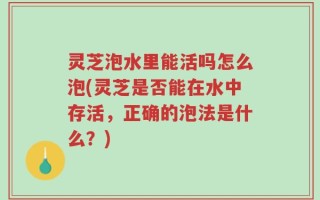 灵芝泡水里能活吗怎么泡(灵芝是否能在水中存活，正确的泡法是什么？)