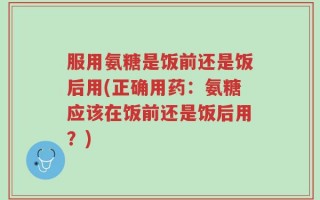 服用氨糖是饭前还是饭后用(正确用药：氨糖应该在饭前还是饭后用？)