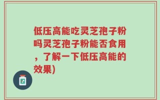 低压高能吃灵芝孢子粉吗灵芝孢子粉能否食用，了解一下低压高能的效果)