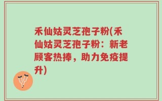 禾仙姑灵芝孢子粉(禾仙姑灵芝孢子粉：新老顾客热捧，助力免疫提升)