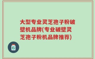 大型专业灵芝孢子粉破壁机品牌(专业破壁灵芝孢子粉机品牌推荐)