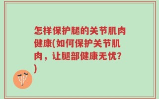怎样保护腿的关节肌肉健康(如何保护关节肌肉，让腿部健康无忧？)