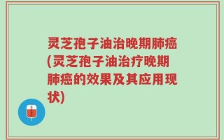 灵芝孢子油治晚期肺癌(灵芝孢子油治疗晚期肺癌的效果及其应用现状)