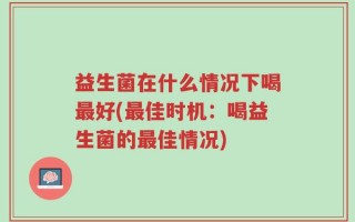 益生菌在什么情况下喝最好(最佳时机：喝益生菌的最佳情况)