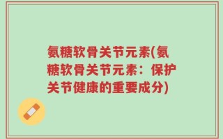氨糖软骨关节元素(氨糖软骨关节元素：保护关节健康的重要成分)