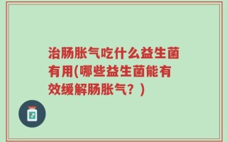 治肠胀气吃什么益生菌有用(哪些益生菌能有效缓解肠胀气？)