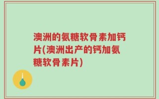 澳洲的氨糖软骨素加钙片(澳洲出产的钙加氨糖软骨素片)