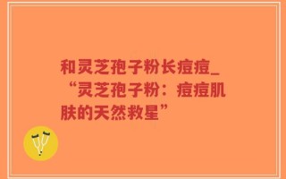 和灵芝孢子粉长痘痘_“灵芝孢子粉：痘痘肌肤的天然救星”