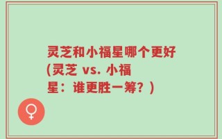 灵芝和小福星哪个更好(灵芝 vs. 小福星：谁更胜一筹？)