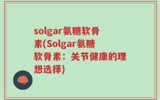 solgar氨糖软骨素(Solgar氨糖软骨素：关节健康的理想选择)