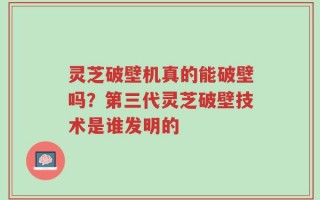 灵芝破壁机真的能破壁吗？第三代灵芝破壁技术是谁发明的