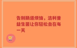 告别肠道烦恼，洁利普益生菌让你轻松自在每一天