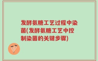 发酵氨糖工艺过程中染菌(发酵氨糖工艺中控制染菌的关键步骤)