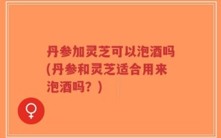 丹参加灵芝可以泡酒吗(丹参和灵芝适合用来泡酒吗？)