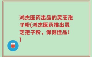 鸿杰医药出品的灵芝孢子粉(鸿杰医药推出灵芝孢子粉，保健佳品！)